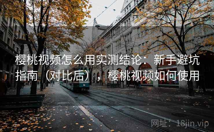樱桃视频怎么用实测结论：新手避坑指南（对比后），樱桃视频如何使用