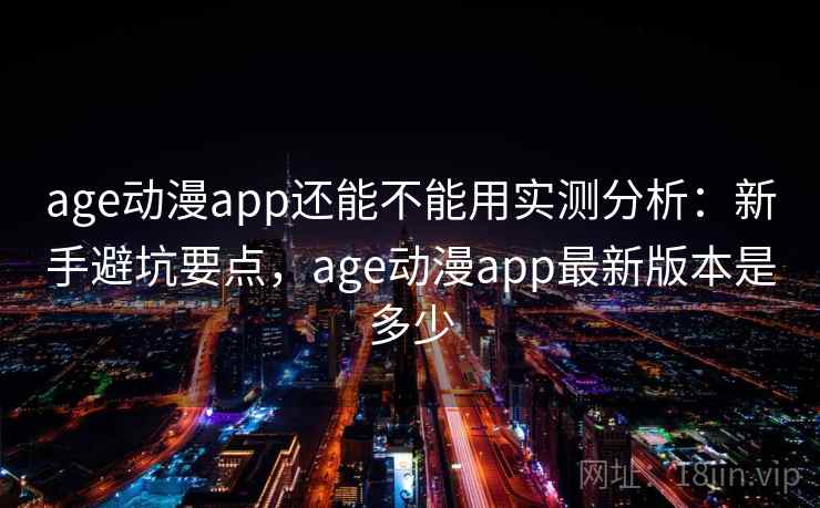 age动漫app还能不能用实测分析：新手避坑要点，age动漫app最新版本是多少