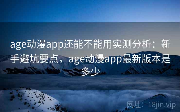 age动漫app还能不能用实测分析：新手避坑要点，age动漫app最新版本是多少
