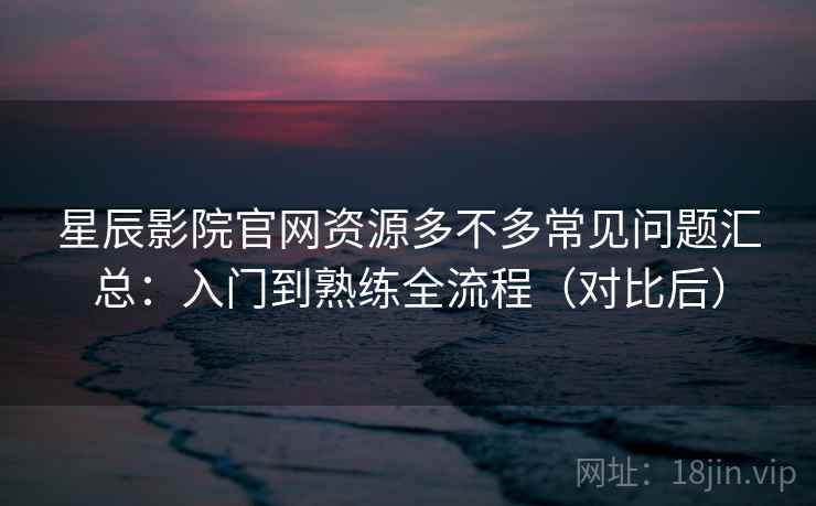 星辰影院官网资源多不多常见问题汇总：入门到熟练全流程（对比后）