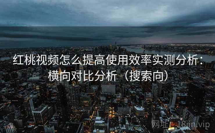 红桃视频怎么提高使用效率实测分析：横向对比分析（搜索向）