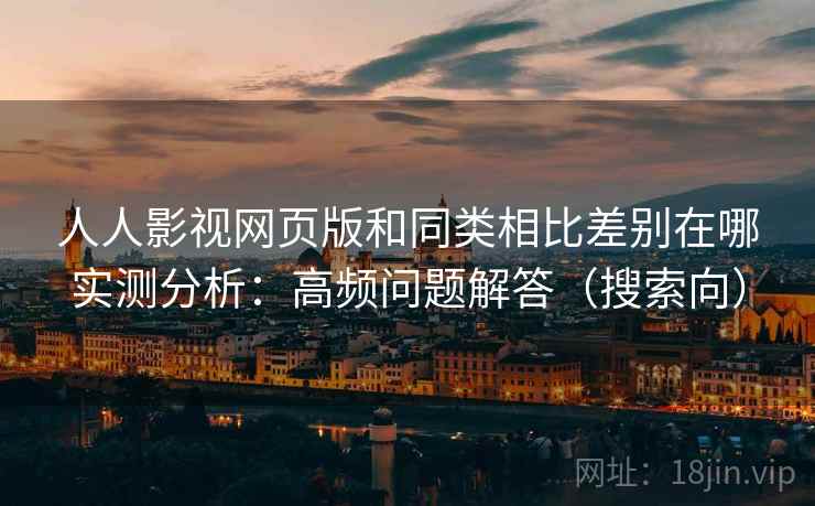 人人影视网页版和同类相比差别在哪实测分析：高频问题解答（搜索向）