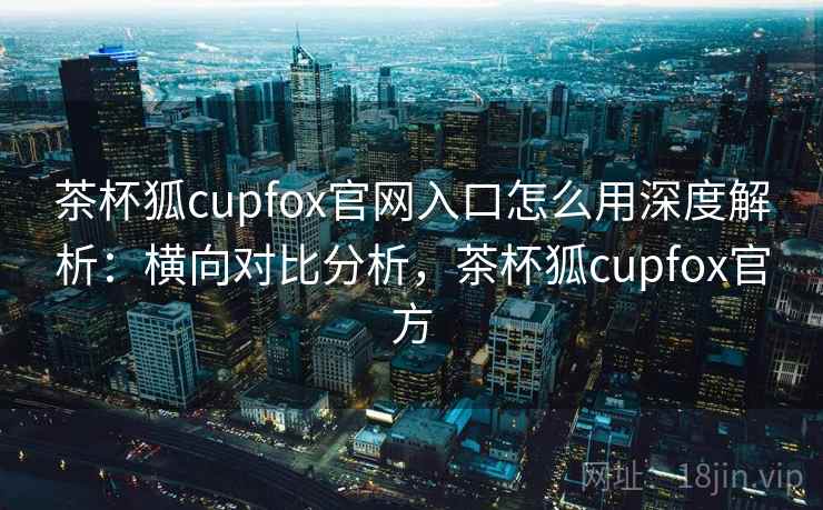 茶杯狐cupfox官网入口怎么用深度解析：横向对比分析，茶杯狐cupfox官方