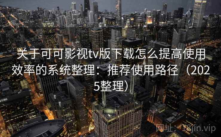 关于可可影视tv版下载怎么提高使用效率的系统整理：推荐使用路径（2025整理）