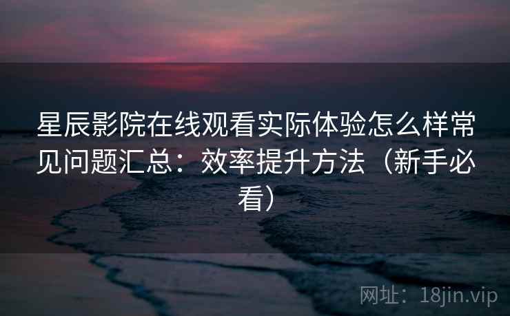 星辰影院在线观看实际体验怎么样常见问题汇总：效率提升方法（新手必看）