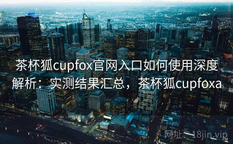茶杯狐cupfox官网入口如何使用深度解析：实测结果汇总，茶杯狐cupfoxa