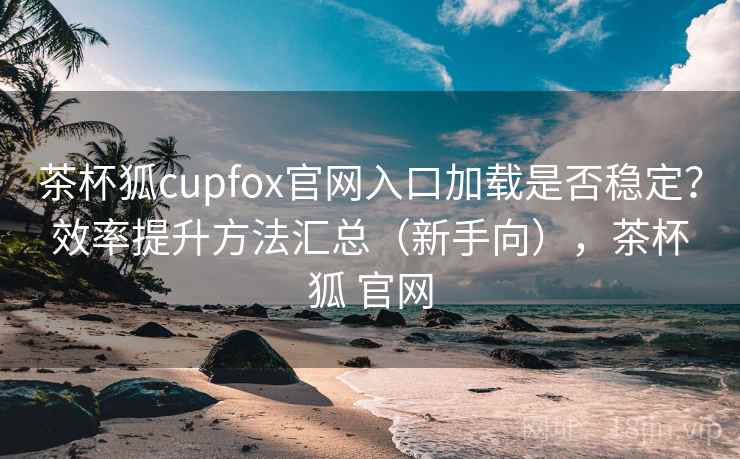 茶杯狐cupfox官网入口加载是否稳定？效率提升方法汇总（新手向），茶杯狐 官网
