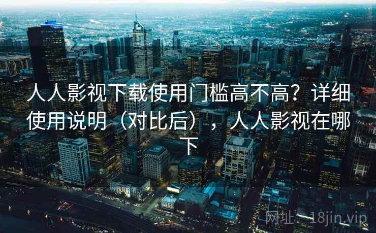 人人影视下载使用门槛高不高？详细使用说明（对比后），人人影视在哪下