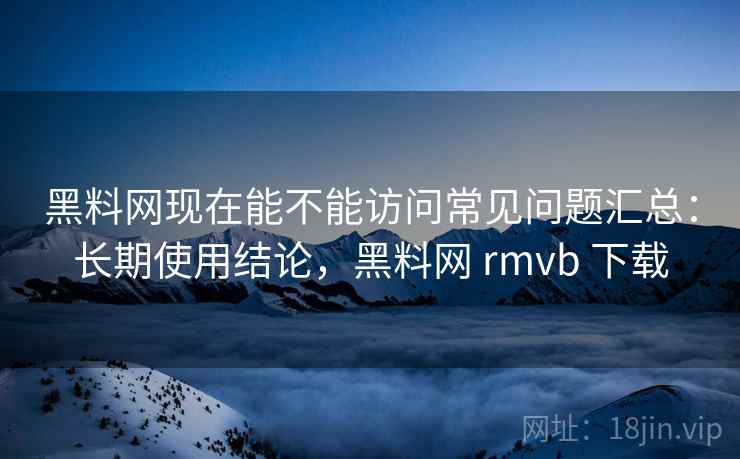 黑料网现在能不能访问常见问题汇总：长期使用结论，黑料网 rmvb 下载