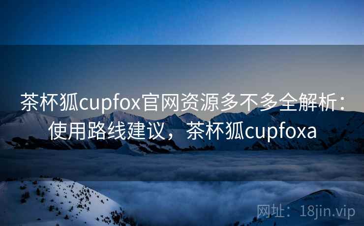 茶杯狐cupfox官网资源多不多全解析：使用路线建议，茶杯狐cupfoxa