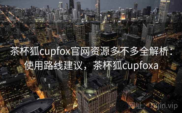 茶杯狐cupfox官网资源多不多全解析：使用路线建议，茶杯狐cupfoxa