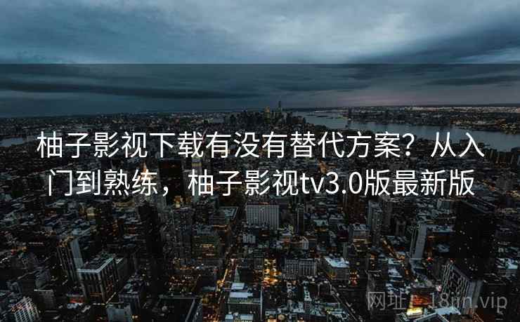柚子影视下载有没有替代方案？从入门到熟练，柚子影视tv3.0版最新版