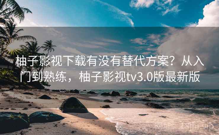 柚子影视下载有没有替代方案？从入门到熟练，柚子影视tv3.0版最新版