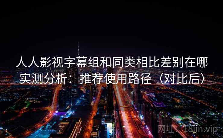 人人影视字幕组和同类相比差别在哪实测分析：推荐使用路径（对比后）