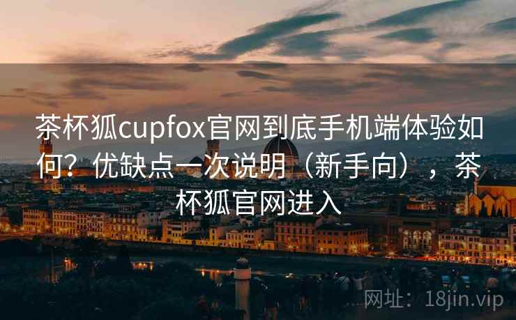 茶杯狐cupfox官网到底手机端体验如何？优缺点一次说明（新手向），茶杯狐官网进入