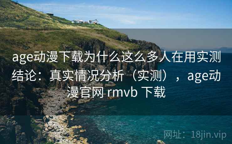 age动漫下载为什么这么多人在用实测结论：真实情况分析（实测），age动漫官网 rmvb 下载