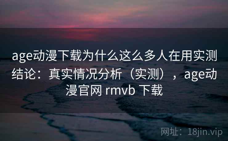 age动漫下载为什么这么多人在用实测结论：真实情况分析（实测），age动漫官网 rmvb 下载