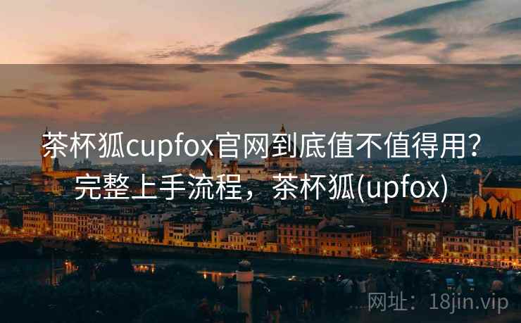 茶杯狐cupfox官网到底值不值得用？完整上手流程，茶杯狐(upfox)