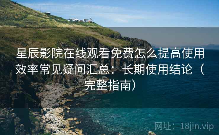 星辰影院在线观看免费怎么提高使用效率常见疑问汇总：长期使用结论（完整指南）