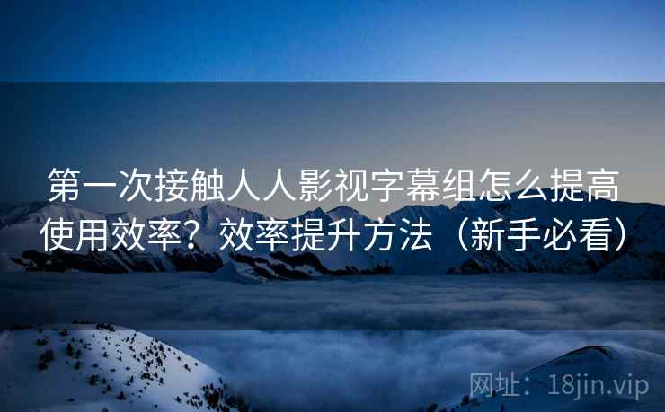 第一次接触人人影视字幕组怎么提高使用效率？效率提升方法（新手必看）