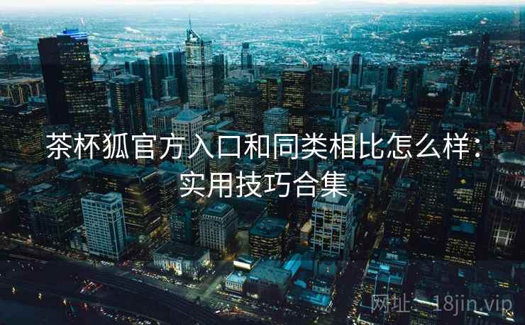 茶杯狐官方入口和同类相比怎么样：实用技巧合集