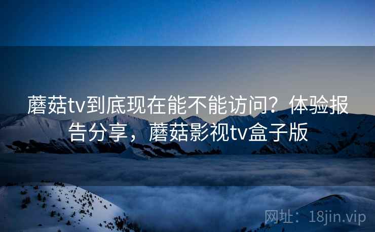 蘑菇tv到底现在能不能访问？体验报告分享，蘑菇影视tv盒子版
