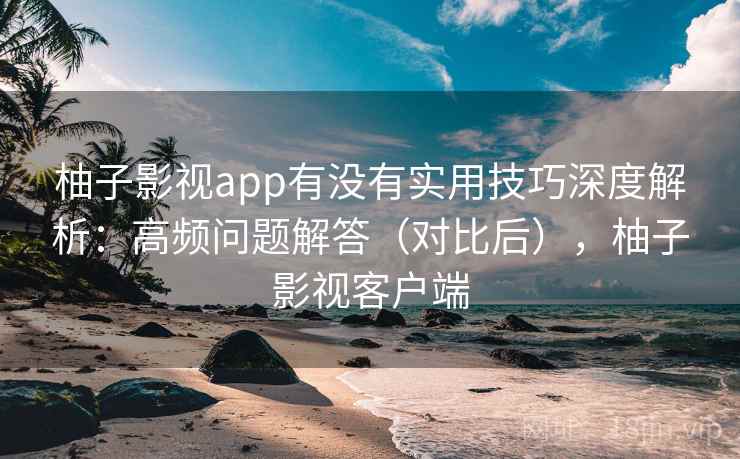 柚子影视app有没有实用技巧深度解析：高频问题解答（对比后），柚子影视客户端