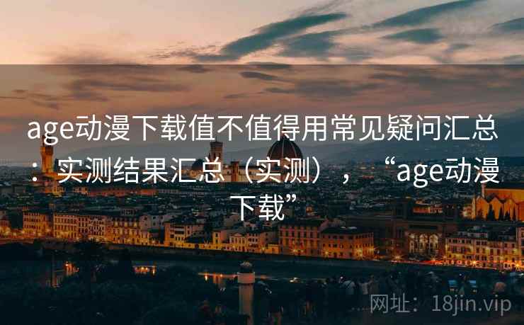 age动漫下载值不值得用常见疑问汇总：实测结果汇总（实测），“age动漫下载”