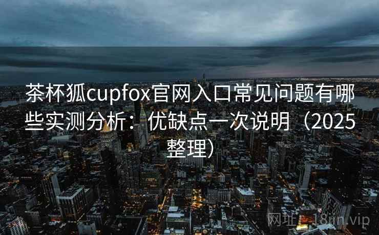 茶杯狐cupfox官网入口常见问题有哪些实测分析:优缺点一次说明(2025整理) 茶杯狐cupfox官网入口常见问题有哪些实测分析:优缺点一次说明(2025整理)