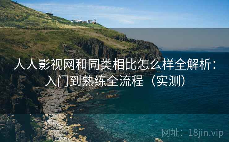 人人影视网和同类相比怎么样全解析：入门到熟练全流程（实测）