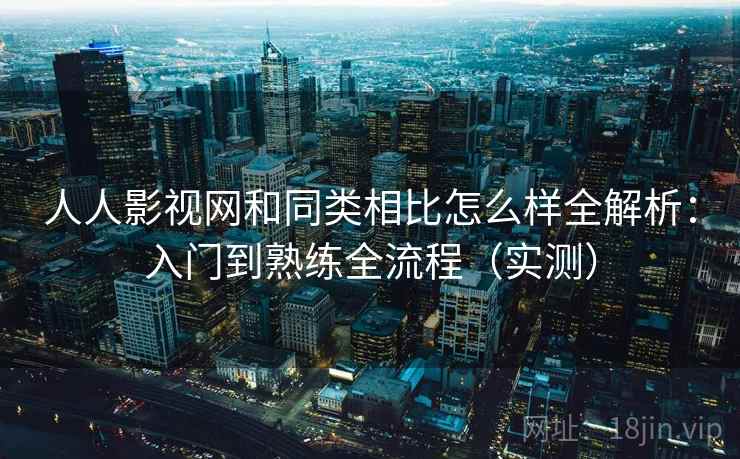 人人影视网和同类相比怎么样全解析：入门到熟练全流程（实测）