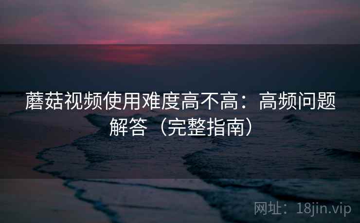 蘑菇视频使用难度高不高:高频问题解答(完整指南) 蘑菇视频使用难度高不高:高频问题解答(完整指南)
