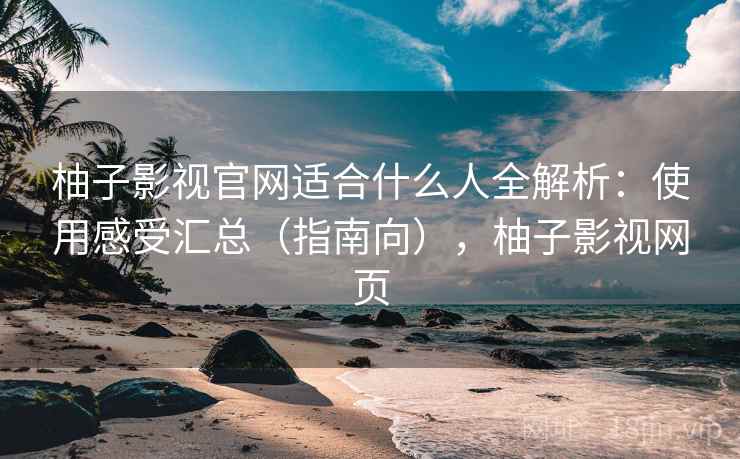 柚子影视官网适合什么人全解析：使用感受汇总（指南向），柚子影视网页