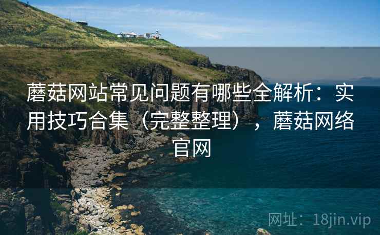 蘑菇网站常见问题有哪些全解析:实用技巧合集(完整整理),蘑菇网络官网 蘑菇网站常见问题有哪些全解析:实用技巧合集(完整整理),蘑菇网络官网