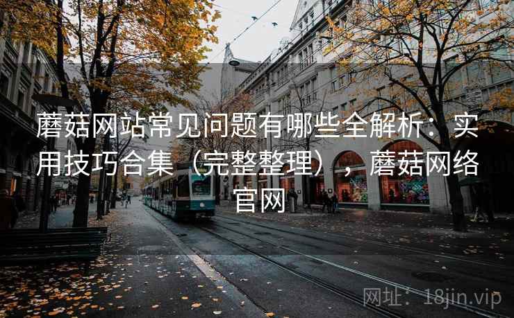 蘑菇网站常见问题有哪些全解析：实用技巧合集（完整整理），蘑菇网络官网
