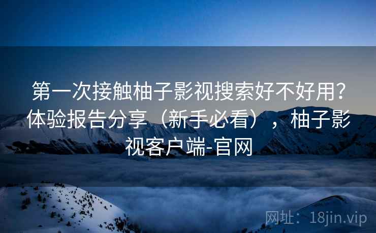 第一次接触柚子影视搜索好不好用？体验报告分享（新手必看），柚子影视客户端-官网
