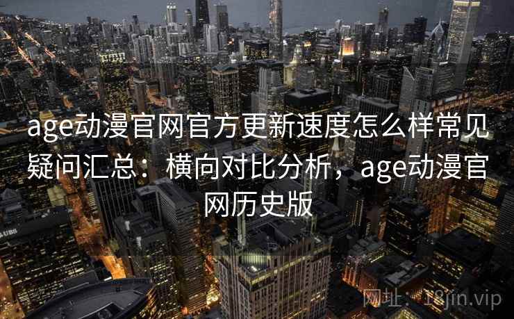 age动漫官网官方更新速度怎么样常见疑问汇总：横向对比分析，age动漫官网历史版