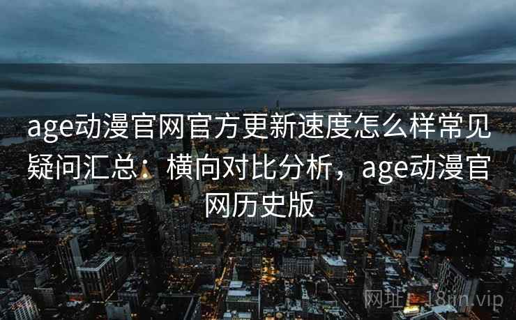 age动漫官网官方更新速度怎么样常见疑问汇总：横向对比分析，age动漫官网历史版