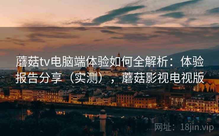 蘑菇tv电脑端体验如何全解析：体验报告分享（实测），蘑菇影视电视版