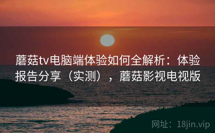 蘑菇tv电脑端体验如何全解析:体验报告分享(实测),蘑菇影视电视版 蘑菇tv电脑端体验如何全解析:体验报告分享(实测),蘑菇影视电视版