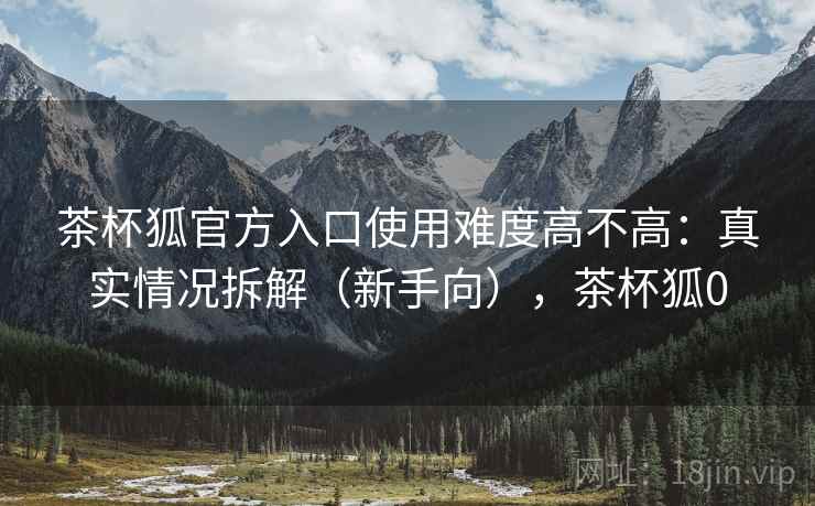 茶杯狐官方入口使用难度高不高：真实情况拆解（新手向），茶杯狐0