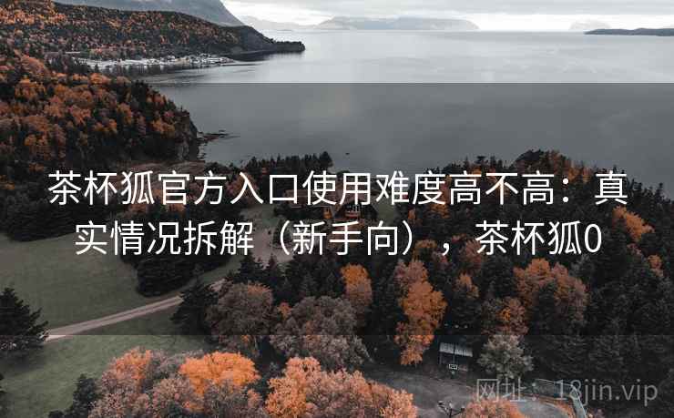 茶杯狐官方入口使用难度高不高：真实情况拆解（新手向），茶杯狐0