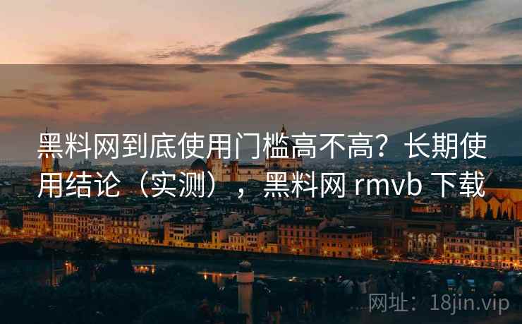 黑料网到底使用门槛高不高？长期使用结论（实测），黑料网 rmvb 下载