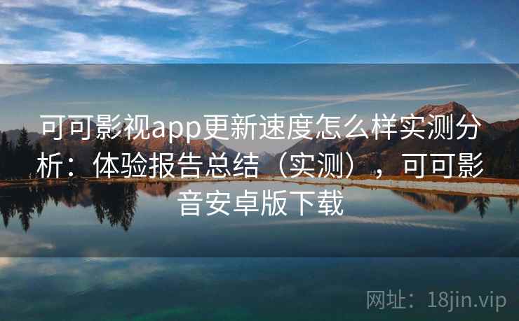 可可影视app更新速度怎么样实测分析：体验报告总结（实测），可可影音安卓版下载