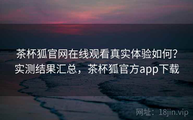 茶杯狐官网在线观看真实体验如何？实测结果汇总，茶杯狐官方app下载
