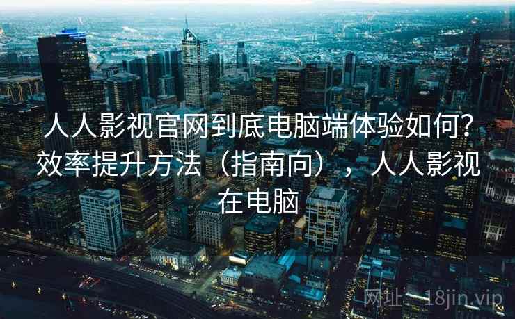 人人影视官网到底电脑端体验如何？效率提升方法（指南向），人人影视在电脑