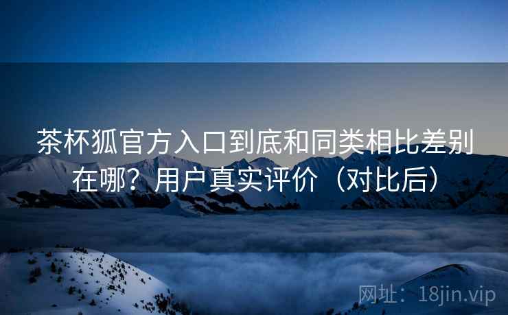 茶杯狐官方入口到底和同类相比差别在哪?用户真实评价(对比后) 茶杯狐官方入口到底和同类相比差别在哪?用户真实评价(对比后)