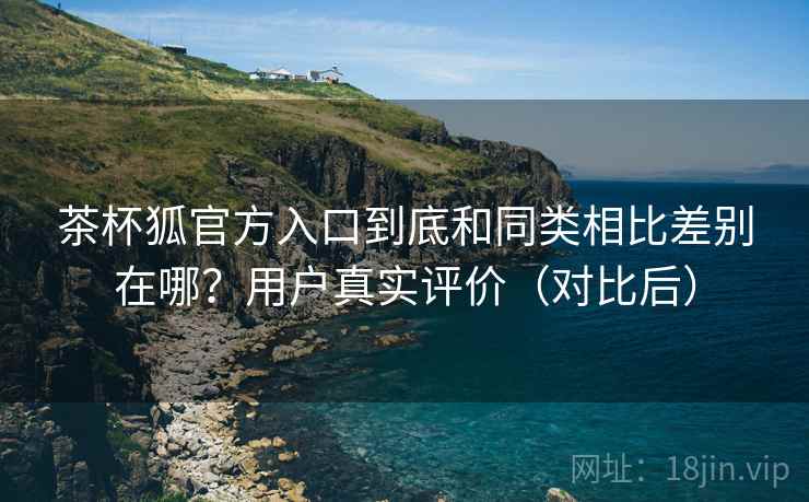 茶杯狐官方入口到底和同类相比差别在哪？用户真实评价（对比后）