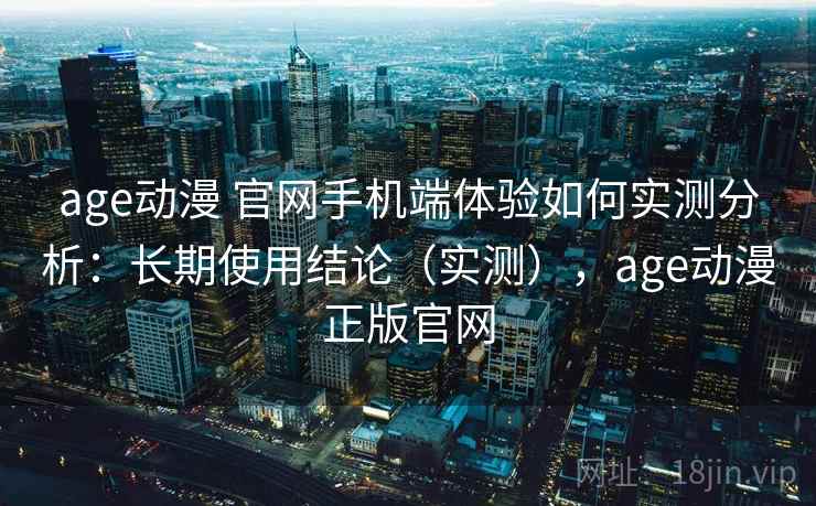 age动漫 官网手机端体验如何实测分析：长期使用结论（实测），age动漫正版官网