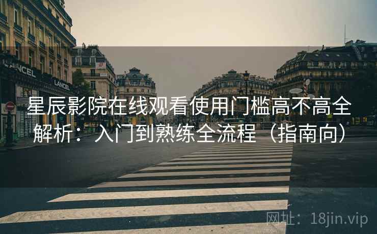 星辰影院在线观看使用门槛高不高全解析：入门到熟练全流程（指南向）